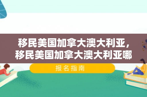 移民美国加拿大澳大利亚，移民美国加拿大澳大利亚哪个好