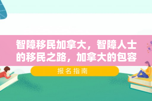 智障移民加拿大，智障人士的移民之路，加拿大的包容与挑战
