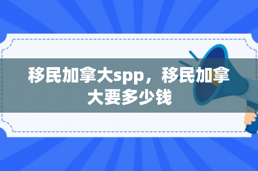 移民加拿大spp，移民加拿大要多少钱