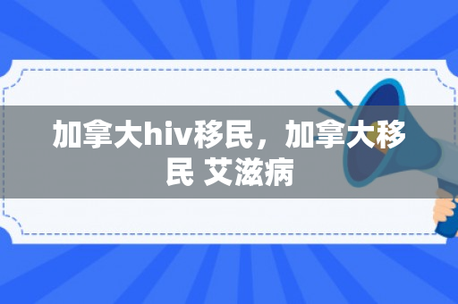 加拿大hiv移民，加拿大移民 艾滋病
