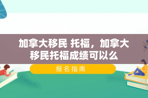 加拿大移民 托福，加拿大移民托福成绩可以么