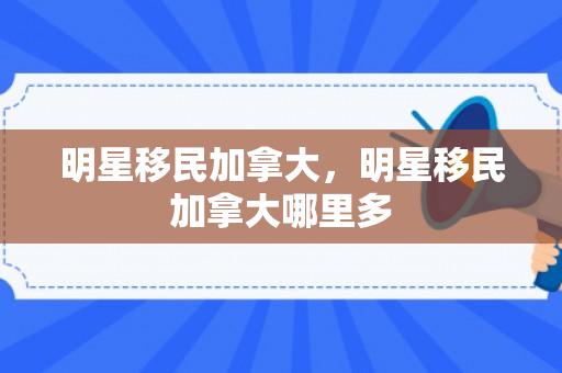 明星移民加拿大，明星移民加拿大哪里多