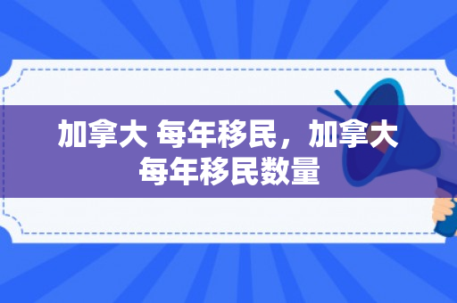加拿大 每年移民，加拿大每年移民数量