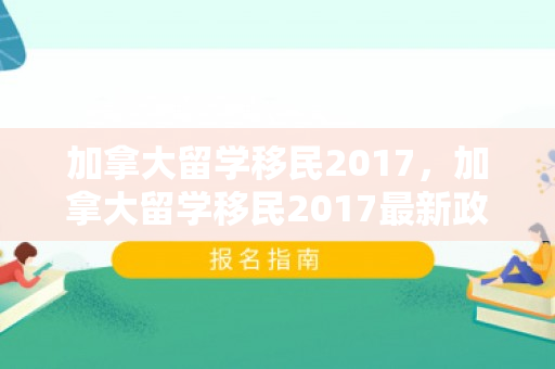 加拿大留学移民2017，加拿大留学移民2017最新政策
