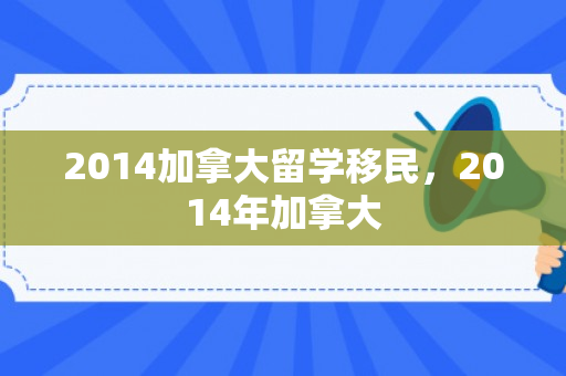 2014加拿大留学移民，2014年加拿大
