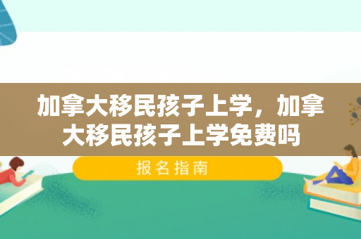 加拿大移民孩子上学，加拿大移民孩子上学免费吗