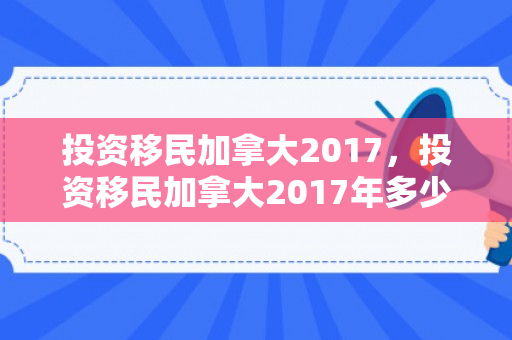 投资移民加拿大2017，投资移民加拿大2017年多少钱