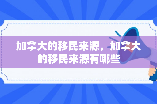 加拿大的移民来源，加拿大的移民来源有哪些