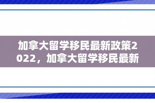 加拿大留学移民最新政策2022，加拿大留学移民最新政策2022年