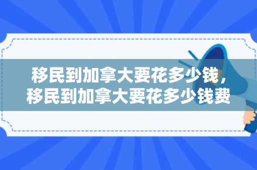 移民到加拿大要花多少钱，移民到加拿大要花多少钱费用