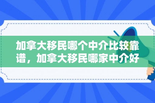 加拿大移民哪个中介比较靠谱，加拿大移民哪家中介好