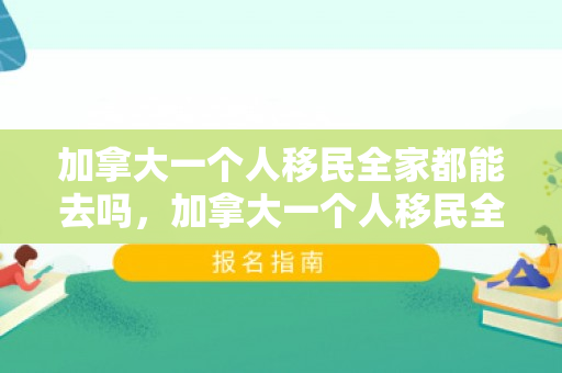 加拿大一个人移民全家都能去吗，加拿大一个人移民全家都能去吗知乎
