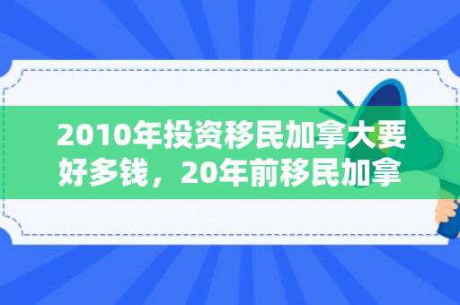 2010年投资移民加拿大要好多钱，20年前移民加拿大要多少钱