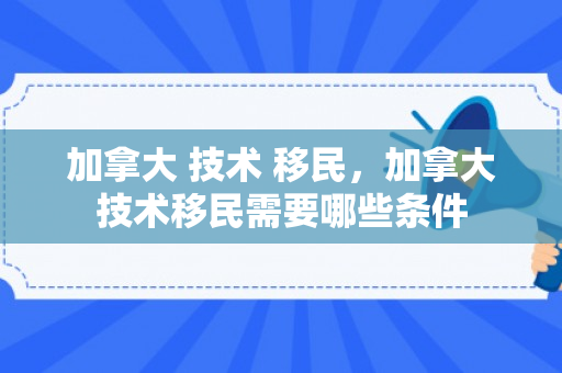 加拿大 技术 移民，加拿大技术移民需要哪些条件