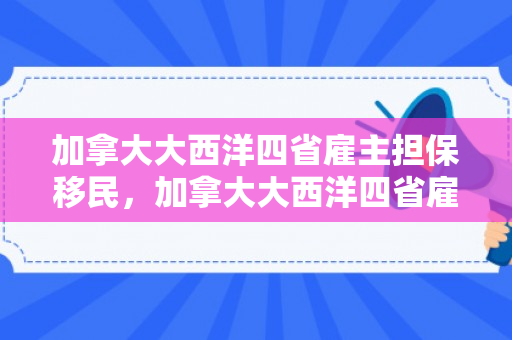 加拿大大西洋四省雇主担保移民，加拿大大西洋四省雇主担保移民费用
