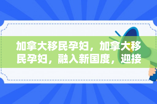 加拿大移民孕妇，加拿大移民孕妇，融入新国度，迎接新生活