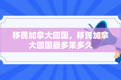 移民加拿大回国，移民加拿大回国最多呆多久