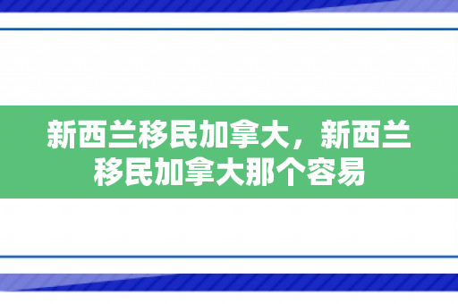 新西兰移民加拿大，新西兰移民加拿大那个容易