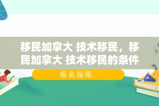 移民加拿大 技术移民，移民加拿大 技术移民的条件