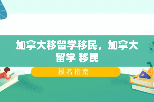 加拿大移留学移民，加拿大留学 移民