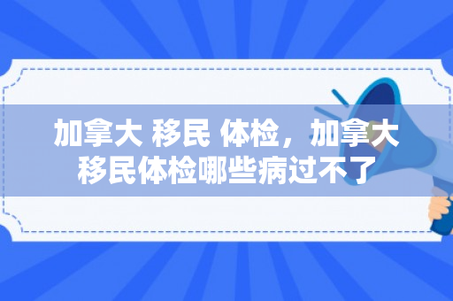 加拿大 移民 体检，加拿大移民体检哪些病过不了