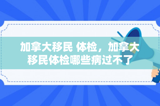 加拿大移民 体检，加拿大移民体检哪些病过不了