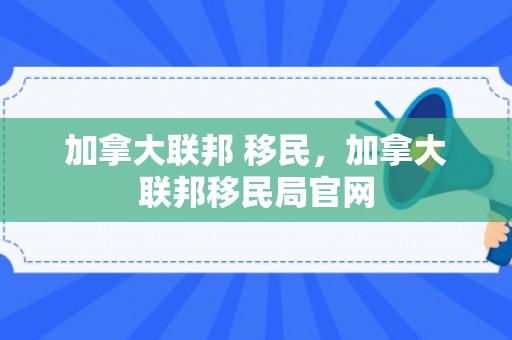 加拿大联邦 移民，加拿大联邦移民局官网