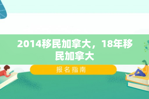 2014移民加拿大，18年移民加拿大