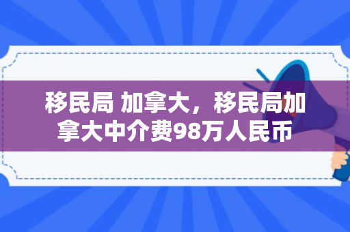 移民局 加拿大，移民局加拿大中介费98万人民币