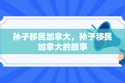 孙子移民加拿大，孙子移民加拿大的故事