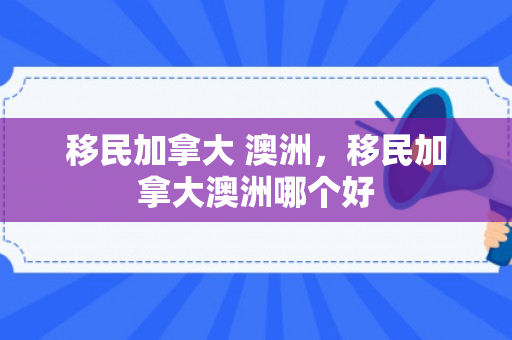 移民加拿大 澳洲，移民加拿大澳洲哪个好