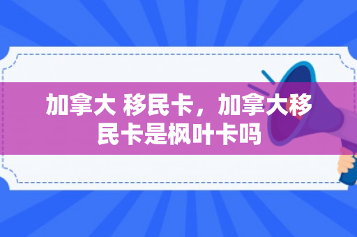 加拿大 移民卡，加拿大移民卡是枫叶卡吗