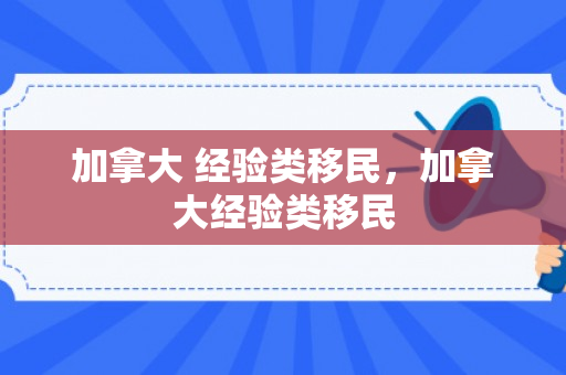 加拿大 经验类移民，加拿大经验类移民