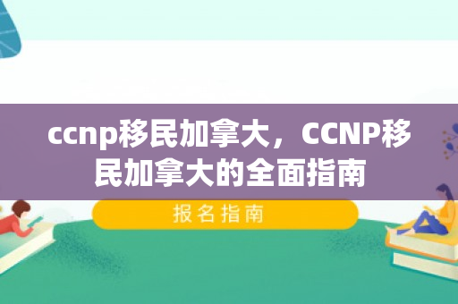 ccnp移民加拿大，CCNP移民加拿大的全面指南