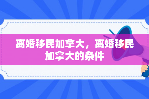 离婚移民加拿大，离婚移民加拿大的条件