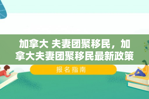 加拿大 夫妻团聚移民，加拿大夫妻团聚移民最新政策