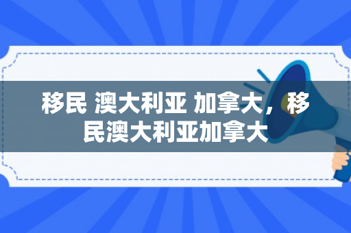 移民 澳大利亚 加拿大，移民澳大利亚加拿大