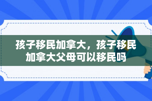 孩子移民加拿大，孩子移民加拿大父母可以移民吗
