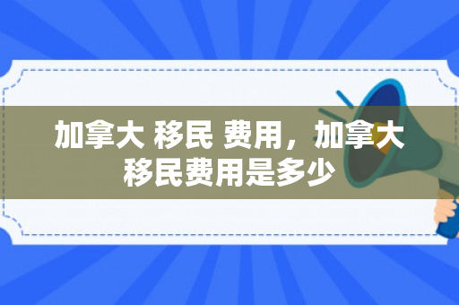 加拿大 移民 费用，加拿大移民费用是多少