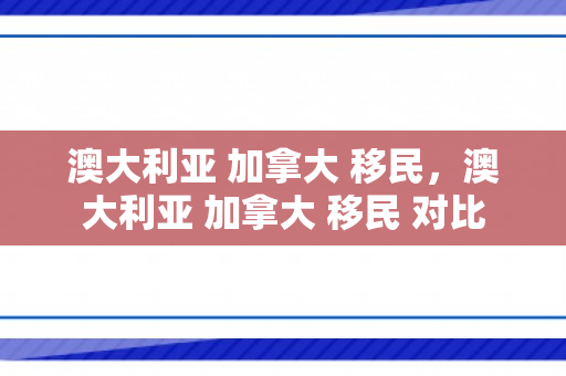 澳大利亚 加拿大 移民，澳大利亚 加拿大 移民 对比