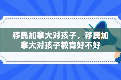 移民加拿大对孩子，移民加拿大对孩子教育好不好