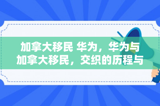 加拿大移民 华为，华为与加拿大移民，交织的历程与前景展望