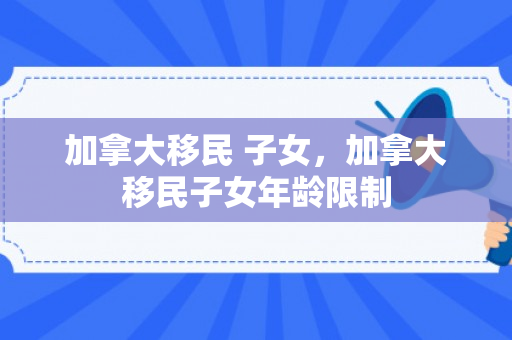 加拿大移民 子女，加拿大移民子女年龄限制
