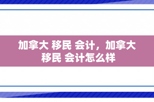 加拿大 移民 会计，加拿大 移民 会计怎么样