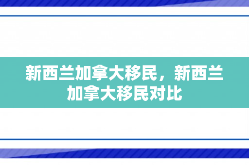 新西兰加拿大移民，新西兰加拿大移民对比