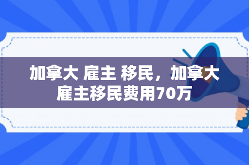 加拿大 雇主 移民，加拿大雇主移民费用70万