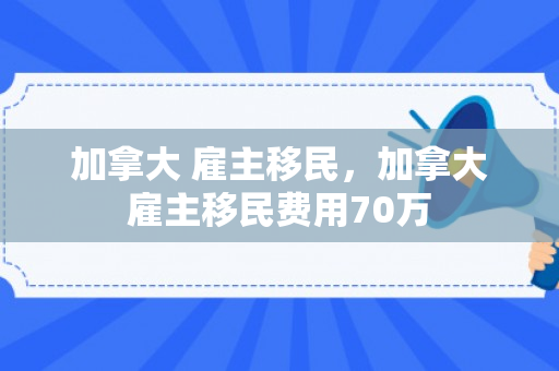 加拿大 雇主移民，加拿大雇主移民费用70万