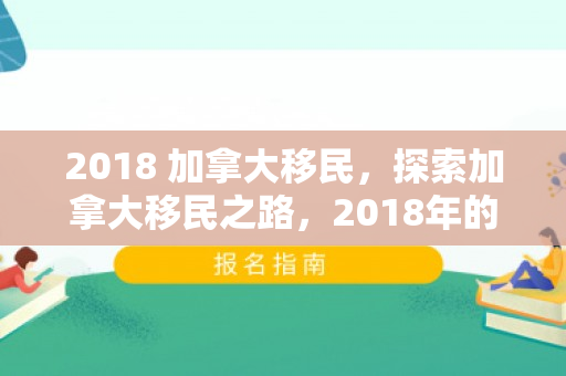 2018 加拿大移民，探索加拿大移民之路，2018年的机遇与挑战