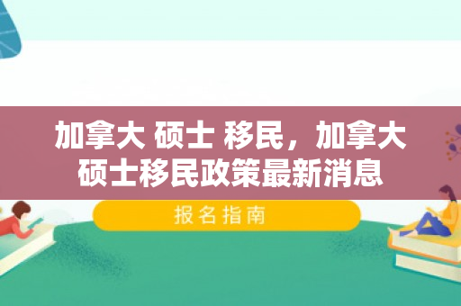 加拿大 硕士 移民，加拿大硕士移民政策最新消息