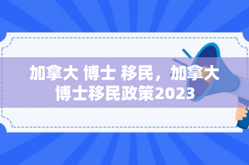 加拿大 博士 移民，加拿大博士移民政策2023